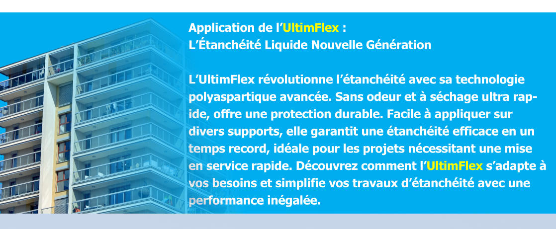 Application de l’UltimFlex :  L’Étanchéité Liquide Nouvelle Génération  L’UltimFlex révolutionne l’étanchéité avec sa technologie polyaspartique avancée. Sans odeur et à séchage ultra rapide, offre une protection durable. Facile à appliquer sur divers supports, elle garantit une étanchéité efficace en un temps record, idéale pour les projets nécessitant une mise en service rapide. Découvrez comment l’UltimFlex s’adapte à vos besoins et simplifie vos travaux d’étanchéité avec une performance inégalée.